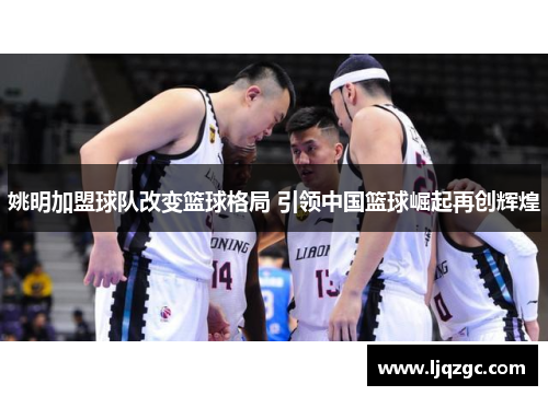 姚明加盟球队改变篮球格局 引领中国篮球崛起再创辉煌