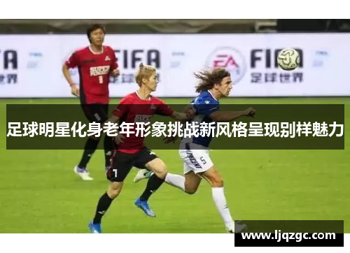 足球明星化身老年形象挑战新风格呈现别样魅力