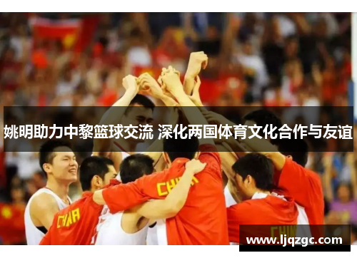 姚明助力中黎篮球交流 深化两国体育文化合作与友谊