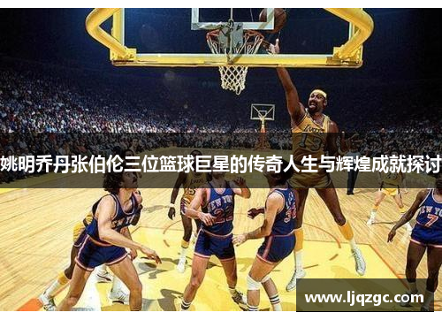 姚明乔丹张伯伦三位篮球巨星的传奇人生与辉煌成就探讨