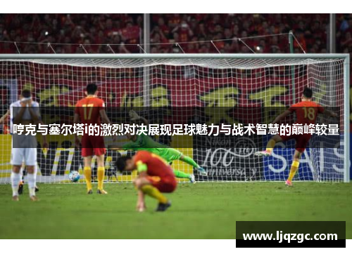 哼克与塞尔塔i的激烈对决展现足球魅力与战术智慧的巅峰较量