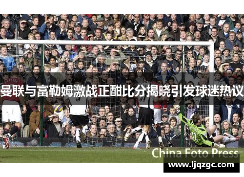 曼联与富勒姆激战正酣比分揭晓引发球迷热议